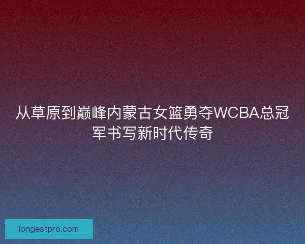 从草原到巅峰内蒙古女篮勇夺WCBA总冠军书写新时代传奇