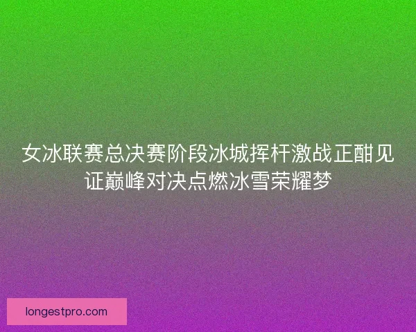 女冰联赛总决赛阶段冰城挥杆激战正酣见证巅峰对决点燃冰雪荣耀梦